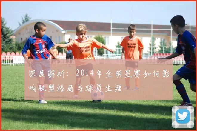 深度解析：2014年全明星赛如何影响联盟格局与球员生涯