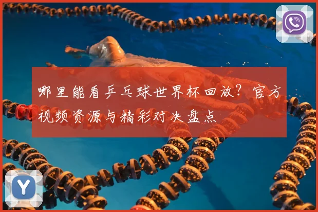 哪里能看乒乓球世界杯回放？官方视频资源与精彩对决盘点