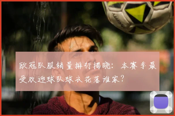 欧冠队服销量排行揭晓：本赛季最受欢迎球队球衣花落谁家？