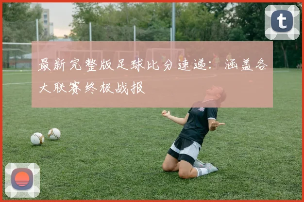 最新完整版足球比分速递：涵盖各大联赛终极战报