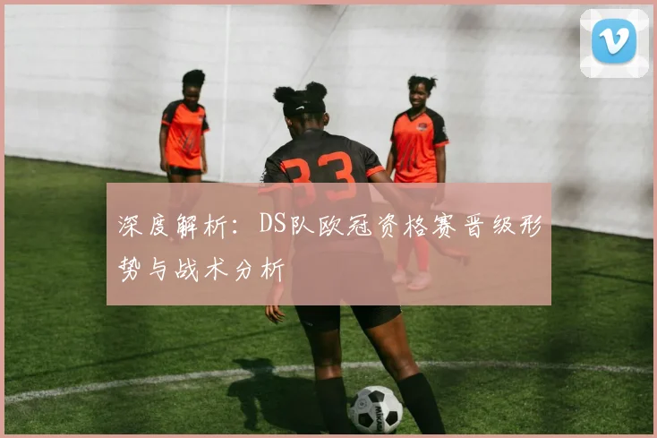 深度解析：DS队欧冠资格赛晋级形势与战术分析