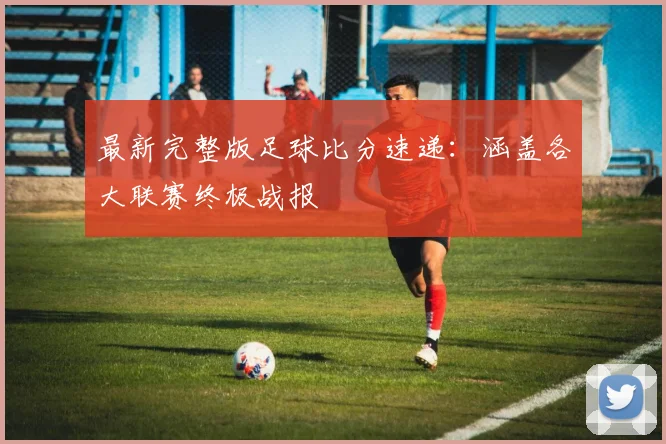 最新完整版足球比分速递：涵盖各大联赛终极战报