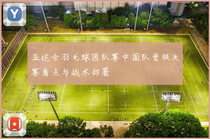 亚运会羽毛球团队赛中国队晋级决赛看点与战术部署