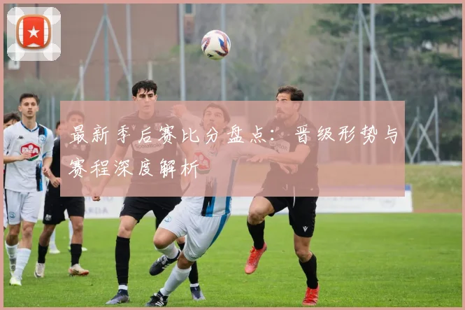 最新季后赛比分盘点：晋级形势与赛程深度解析